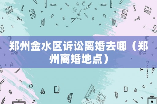 鄭州金水區(qū)訴訟離婚去哪（鄭州離婚地點(diǎn)）