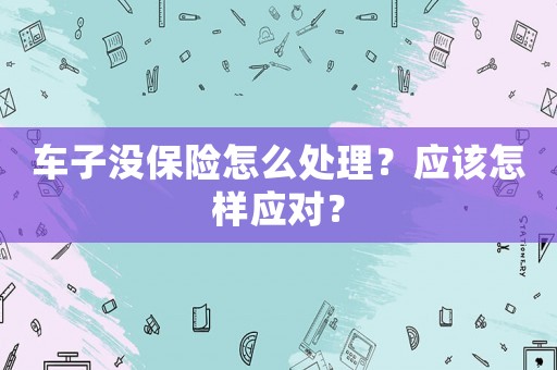 車子沒保險(xiǎn)怎么處理？應(yīng)該怎樣應(yīng)對(duì)？