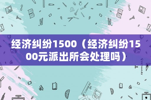 經(jīng)濟糾紛1500（經(jīng)濟糾紛1500元派出所會處理嗎）