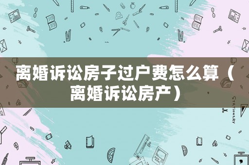 離婚訴訟房子過戶費(fèi)怎么算（離婚訴訟房產(chǎn)）