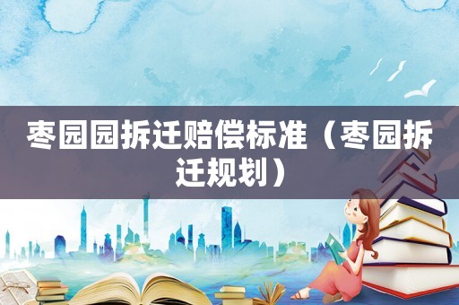 棗園園拆遷賠償標(biāo)準(zhǔn)（棗園拆遷規(guī)劃）