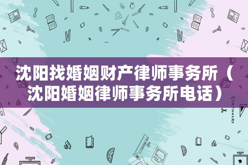 沈陽找婚姻財(cái)產(chǎn)律師事務(wù)所（沈陽婚姻律師事務(wù)所電話）