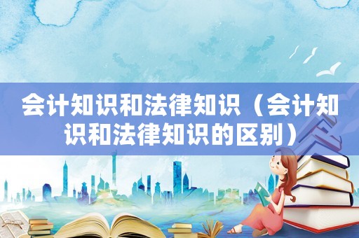 會(huì)計(jì)知識(shí)和法律知識(shí)（會(huì)計(jì)知識(shí)和法律知識(shí)的區(qū)別）