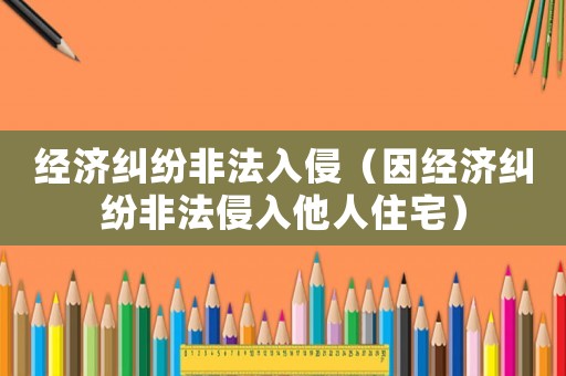 經(jīng)濟糾紛非法入侵（因經(jīng)濟糾紛非法侵入他人住宅）