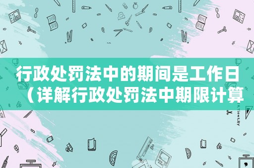 行政處罰法中的期間是工作日（詳解行政處罰法中期限計(jì)算規(guī)則）