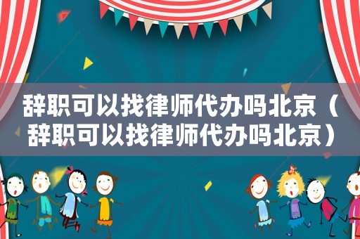 辭職可以找律師代辦嗎北京（辭職可以找律師代辦嗎北京）