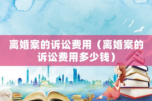 離婚案的訴訟費(fèi)用（離婚案的訴訟費(fèi)用多少錢）