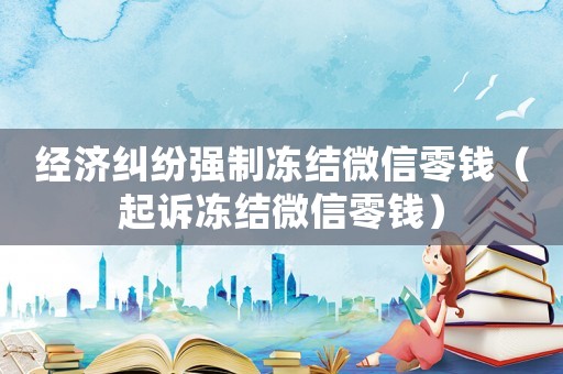 經(jīng)濟(jì)糾紛強制凍結(jié)微信零錢（起訴凍結(jié)微信零錢）