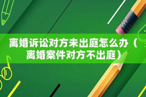 離婚訴訟對(duì)方未出庭怎么辦（離婚案件對(duì)方不出庭）