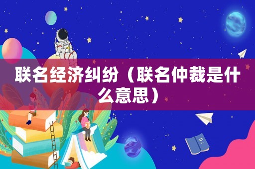 聯(lián)名經濟糾紛（聯(lián)名仲裁是什么意思）