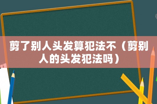剪了別人頭發(fā)算犯法不（剪別人的頭發(fā)犯法嗎）