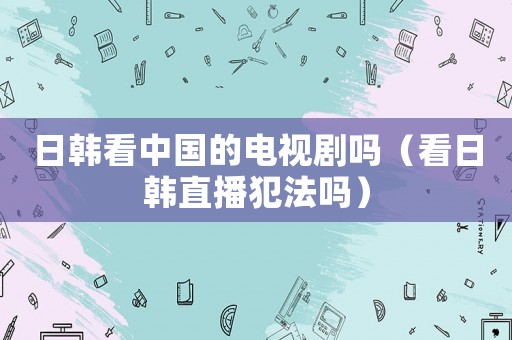 日韓看中國的電視劇嗎（看日韓直播犯法嗎）