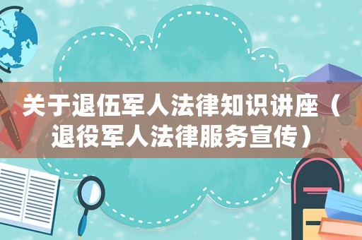 關(guān)于退伍軍人法律知識講座（退役軍人法律服務(wù)宣傳）