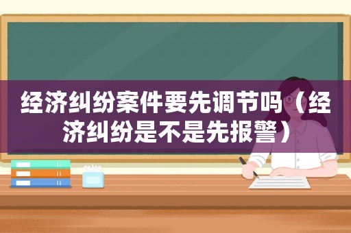 經(jīng)濟(jì)糾紛案件要先調(diào)節(jié)嗎（經(jīng)濟(jì)糾紛是不是先報(bào)警）