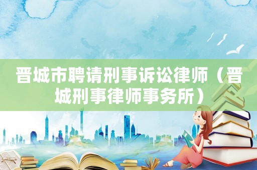 晉城市聘請刑事訴訟律師（晉城刑事律師事務(wù)所）