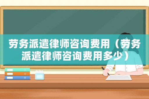 勞務(wù)派遣律師咨詢費用（勞務(wù)派遣律師咨詢費用多少）