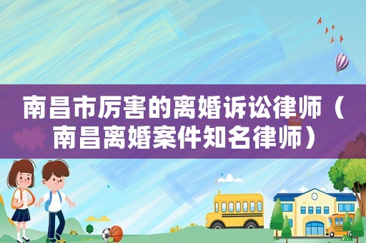 南昌市厲害的離婚訴訟律師（南昌離婚案件知名律師）