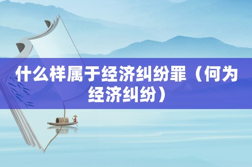什么樣屬于經(jīng)濟(jì)糾紛罪（何為經(jīng)濟(jì)糾紛）