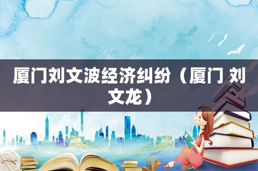 廈門(mén)劉文波經(jīng)濟(jì)糾紛（廈門(mén) 劉文龍）