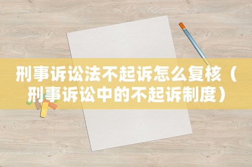 刑事訴訟法不起訴怎么復(fù)核（刑事訴訟中的不起訴制度）