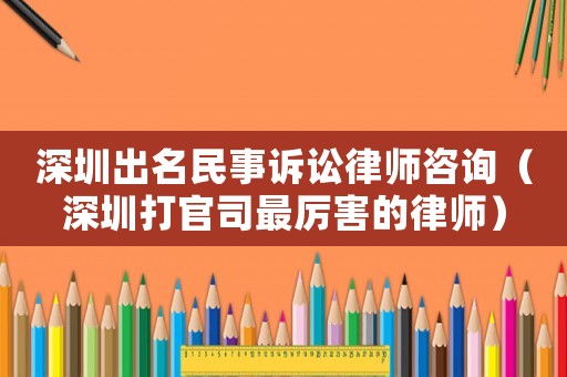 深圳出名民事訴訟律師咨詢（深圳打官司最厲害的律師）