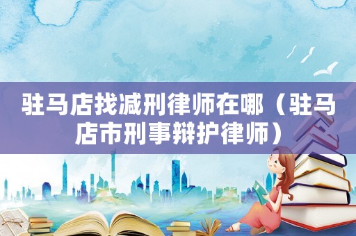 駐馬店找減刑律師在哪（駐馬店市刑事辯護(hù)律師）