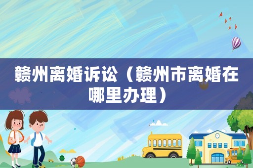 贛州離婚訴訟（贛州市離婚在哪里辦理）