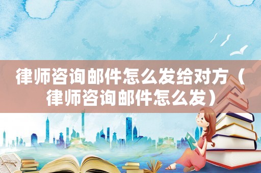 律師咨詢郵件怎么發(fā)給對方（律師咨詢郵件怎么發(fā)）