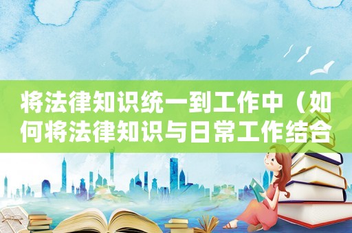 將法律知識(shí)統(tǒng)一到工作中（如何將法律知識(shí)與日常工作結(jié)合起來(lái)）