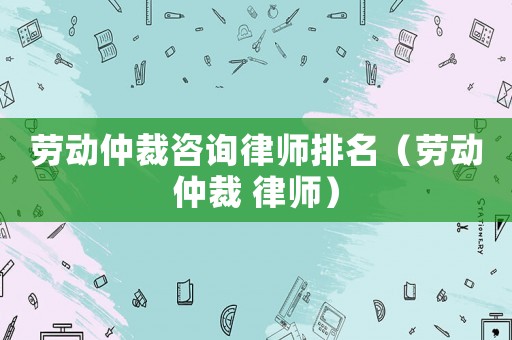 勞動(dòng)仲裁咨詢律師排名（勞動(dòng)仲裁 律師）