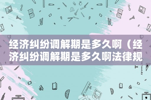 經(jīng)濟糾紛調(diào)解期是多久啊（經(jīng)濟糾紛調(diào)解期是多久啊法律規(guī)定）