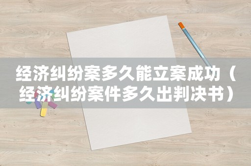 經(jīng)濟(jì)糾紛案多久能立案成功（經(jīng)濟(jì)糾紛案件多久出判決書）