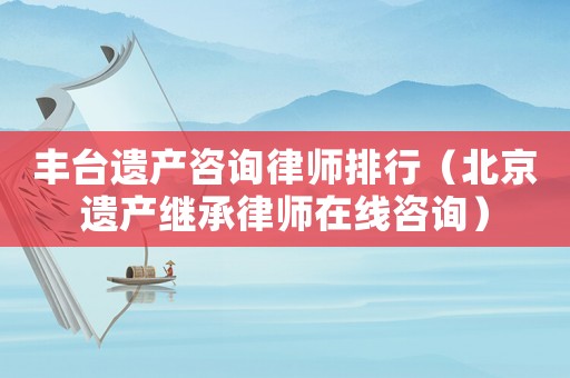 豐臺遺產(chǎn)咨詢律師排行（北京遺產(chǎn)繼承律師在線咨詢）