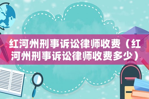 紅河州刑事訴訟律師收費(fèi)（紅河州刑事訴訟律師收費(fèi)多少）