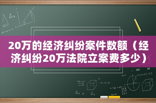 20萬的經(jīng)濟(jì)糾紛案件數(shù)額（經(jīng)濟(jì)糾紛20萬法院立案費(fèi)多少）