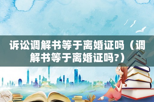 訴訟調(diào)解書等于離婚證嗎（調(diào)解書等于離婚證嗎?）