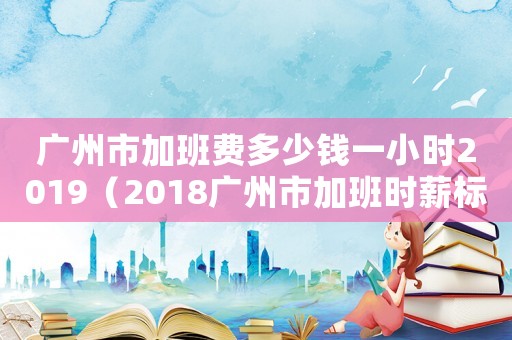 廣州市加班費多少錢一小時2019（2018廣州市加班時薪標準）