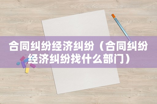 合同糾紛經(jīng)濟(jì)糾紛（合同糾紛經(jīng)濟(jì)糾紛找什么部門）