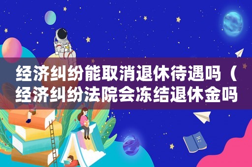 經(jīng)濟糾紛能取消退休待遇嗎（經(jīng)濟糾紛法院會凍結(jié)退休金嗎）