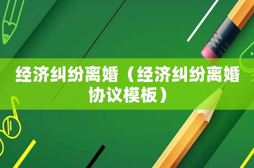 經(jīng)濟(jì)糾紛離婚（經(jīng)濟(jì)糾紛離婚協(xié)議模板）