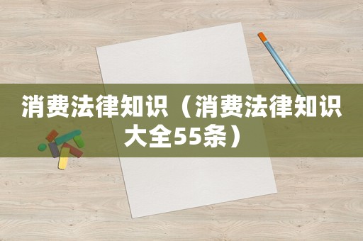 消費(fèi)法律知識(shí)（消費(fèi)法律知識(shí)大全55條）