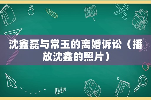 沈鑫磊與常玉的離婚訴訟（播放沈鑫的照片）