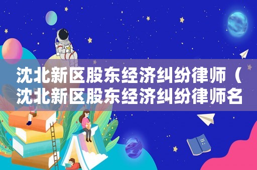 沈北新區(qū)股東經(jīng)濟糾紛律師（沈北新區(qū)股東經(jīng)濟糾紛律師名單）