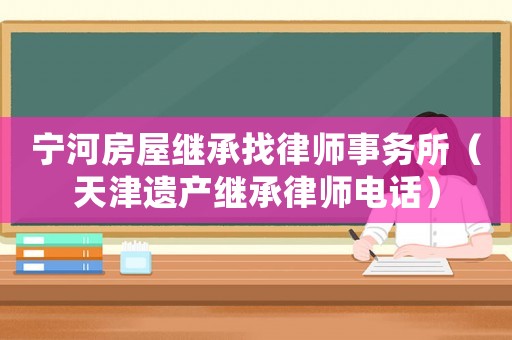 寧河房屋繼承找律師事務所（天津遺產(chǎn)繼承律師電話）