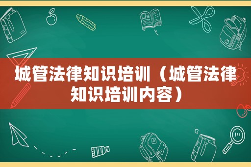 城管法律知識培訓(xùn)（城管法律知識培訓(xùn)內(nèi)容）