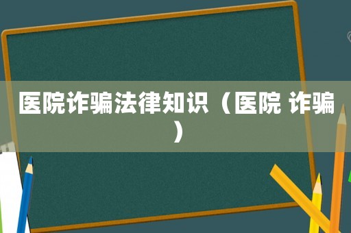醫(yī)院詐騙法律知識（醫(yī)院 詐騙）