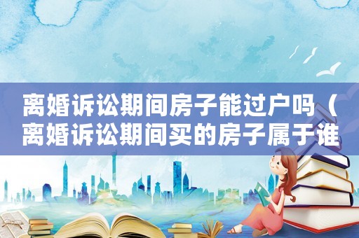 離婚訴訟期間房子能過戶嗎（離婚訴訟期間買的房子屬于誰的）