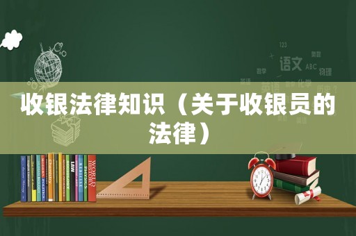 收銀法律知識（關(guān)于收銀員的法律）