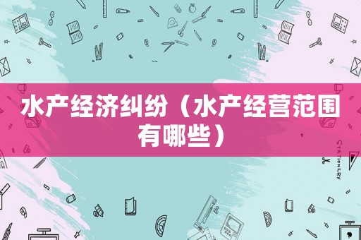 水產(chǎn)經(jīng)濟糾紛（水產(chǎn)經(jīng)營范圍有哪些）