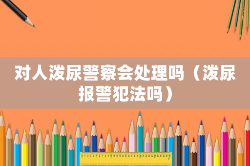 對(duì)人潑尿警察會(huì)處理嗎（潑尿報(bào)警犯法嗎）